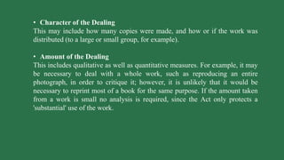 • Character of the Dealing
This may include how many copies were made, and how or if the work was
distributed (to a large or small group, for example).
• Amount of the Dealing
This includes qualitative as well as quantitative measures. For example, it may
be necessary to deal with a whole work, such as reproducing an entire
photograph, in order to critique it; however, it is unlikely that it would be
necessary to reprint most of a book for the same purpose. If the amount taken
from a work is small no analysis is required, since the Act only protects a
'substantial' use of the work.
 