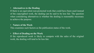 • Alternatives to the Dealing
If there is an equivalent non-protected work that could have been used instead
of the copyrighted work, the dealing can be said to be less fair. The question
when considering alternatives is whether the dealing is reasonably necessary
to achieve the purpose.
• Nature of the Work
This examines such factors as the publication status of the work.
• Effect of Dealing on the Work
If the reproduced work is likely to compete with the sales of the original
work, the dealing will tend to be less fair.
 
