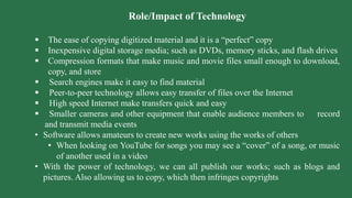 Role/Impact of Technology
 The ease of copying digitized material and it is a “perfect” copy
 Inexpensive digital storage media; such as DVDs, memory sticks, and flash drives
 Compression formats that make music and movie files small enough to download,
copy, and store
 Search engines make it easy to find material
 Peer-to-peer technology allows easy transfer of files over the Internet
 High speed Internet make transfers quick and easy
 Smaller cameras and other equipment that enable audience members to record
and transmit media events
• Software allows amateurs to create new works using the works of others
• When looking on YouTube for songs you may see a “cover” of a song, or music
of another used in a video
• With the power of technology, we can all publish our works; such as blogs and
pictures. Also allowing us to copy, which then infringes copyrights
 