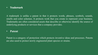 • Trademark
A trademark is unlike a patent in that it protects words, phrases, symbols, sounds,
smells and color schemes. It protects work that you create to represent your business.
Trademarks are often considered assets that describe or otherwise identify the source of
underlying products or services that a company provides.
• Patent
Patent is a category of protection which protects inventive ideas and processes. Patents
are also used to protect newly engineered plant species or strains.
 