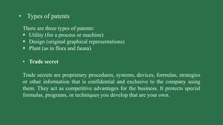 • Types of patents
There are three types of patents:
 Utility (for a process or machine)
 Design (original graphical representations)
 Plant (as in flora and fauna)
• Trade secret
Trade secrets are proprietary procedures, systems, devices, formulas, strategies
or other information that is confidential and exclusive to the company using
them. They act as competitive advantages for the business. It protects special
formulas, programs, or techniques you develop that are your own.
 