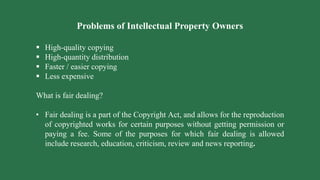 Problems of Intellectual Property Owners
 High-quality copying
 High-quantity distribution
 Faster / easier copying
 Less expensive
What is fair dealing?
• Fair dealing is a part of the Copyright Act, and allows for the reproduction
of copyrighted works for certain purposes without getting permission or
paying a fee. Some of the purposes for which fair dealing is allowed
include research, education, criticism, review and news reporting.
 