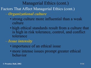 Managerial Ethics (cont.) Factors That Affect Managerial Ethics (cont.) Organizational culture strong culture more influential than a weak culture high ethical standards result from a culture that is high in risk tolerance, control, and conflict tolerance Issue intensity importance of an ethical issue more intense issues prompt greater ethical behavior © Prentice Hall, 2002 5- 