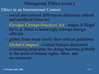 Managerial Ethics (cont.) Ethics in an International Context social and cultural differences determine ethical and unethical behavior Foreign Corrupt Practices Act  - makes it illegal for U.S. firms to knowingly corrupt foreign officials global firms must clarify their ethical guidelines Global Compact  - United Nations document containing principles for doing business globally in the areas of human rights, labor, and environment © Prentice Hall, 2002 5- 