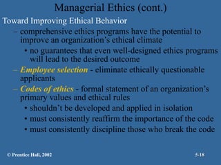Managerial Ethics (cont.) Toward Improving Ethical Behavior comprehensive ethics programs have the potential to improve an organization’s ethical climate no guarantees that even well-designed ethics programs will lead to the desired outcome Employee selection  - eliminate ethically questionable applicants  Codes of ethics  - formal statement of an organization’s primary values and ethical rules shouldn’t be developed and applied in isolation must consistently reaffirm the importance of the code must consistently discipline those who break the code © Prentice Hall, 2002 5- 