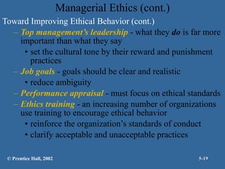 Managerial Ethics (cont.) Toward Improving Ethical Behavior (cont.) Top management’s leadership  - what they  do  is far more important than what they say set the cultural tone by their reward and punishment practices Job goals  - goals should be clear and realistic reduce ambiguity Performance appraisal  - must focus on ethical standards Ethics training  - an increasing number of organizations use training to encourage ethical behavior reinforce the organization’s standards of conduct clarify acceptable and unacceptable practices © Prentice Hall, 2002 5- 