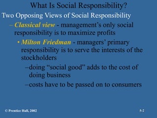 Two Opposing Views of Social Responsibility Classical view  - management’s only social responsibility is to maximize profits Milton Friedman  - managers’ primary responsibility is to serve the interests of the stockholders doing “social good” adds to the cost of doing business costs have to be passed on to consumers What Is Social Responsibility? © Prentice Hall, 2002 5- 