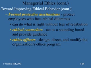 Managerial Ethics (cont.) Toward Improving Ethical Behavior (cont.) Formal protective mechanisms  - protect employees who face ethical dilemmas  can do what is right without fear of retribution ethical counselors  - act as a sounding board and provide guidance ethics officers  - design, direct, and modify the organization’s ethics program © Prentice Hall, 2002 5- 