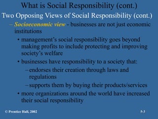 Two Opposing Views of Social Responsibility (cont.) Socioeconomic view  - businesses are not just economic institutions management’s social responsibility goes beyond making profits to include protecting and improving society’s welfare businesses have responsibility to a society that: endorses their creation through laws and regulations supports them by buying their products/services more organizations around the world have increased their social responsibility What is Social Responsibility (cont.) © Prentice Hall, 2002 5- 