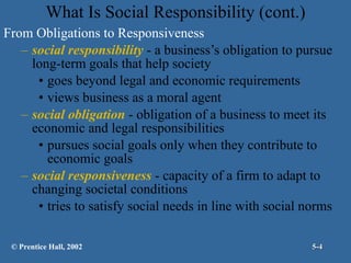 What Is Social Responsibility (cont.) From Obligations to Responsiveness social responsibility  - a business’s obligation to pursue long-term goals that help society goes beyond legal and economic requirements views business as a moral agent social obligation  - obligation of a business to meet its economic and legal responsibilities pursues social goals only when they contribute to economic goals social responsiveness  - capacity of a firm to adapt to changing societal conditions tries to satisfy social needs in line with social norms © Prentice Hall, 2002 5- 