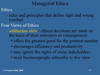 Managerial Ethics Ethics rules and principles that define right and wrong conduct Four Views of Ethics utilitarian view  - ethical decisions are made on the basis of their outcomes or consequences offers the greatest good for the greatest number encourages efficiency and productivity may ignore the rights of some stakeholders most businesspeople subscribe to this view © Prentice Hall, 2002 5- 
