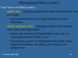 Managerial Ethics (cont.) Four Views of Ethics (cont.) rights view  - respects and protects individual liberties and privileges may present obstacles to high productivity and efficiency theory of justice view  - managers impose and enforce rules fairly and impartially protect the interests of stakeholders who may be underrepresented or lack power encourages a sense of entitlement that might make employees reduce risk taking, innovation, and productivity © Prentice Hall, 2002 5- 