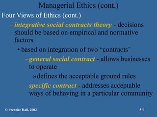 Managerial Ethics (cont.) Four Views of Ethics (cont.) integrative social contracts theory  - decisions should be based on empirical and normative factors based on integration of two “contracts’ general social contract  - allows businesses to operate  defines the acceptable ground rules specific contract  - addresses acceptable ways of behaving in a particular community © Prentice Hall, 2002 5- 