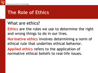 The Role of Ethics

What are ethics?
Ethics are the rules we use to determine the right
and wrong things to do in our lives.
Normative ethics involves determining a norm of
ethical rule that underlies ethical behavior.
Applied ethics refers to the application of
normative ethical beliefs to real-life issues.
 
