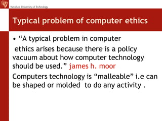 Typical problem of computer ethics

• “A typical problem in computer
 ethics arises because there is a policy
vacuum about how computer technology
should be used.” james h. moor
Computers technology is “malleable” i.e can
be shaped or molded to do any activity .
 