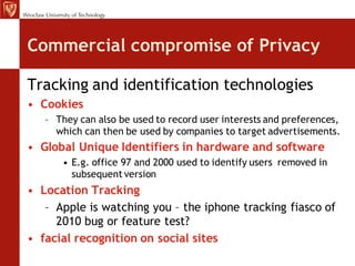 Commercial compromise of Privacy

Tracking and identification technologies
• Cookies
   – They can also be used to record user interests and preferences,
     which can then be used by companies to target advertisements.
• Global Unique Identifiers in hardware and software
      • E.g. office 97 and 2000 used to identify users removed in
        subsequent version
• Location Tracking
   – Apple is watching you – the iphone tracking fiasco of
     2010 bug or feature test?
• facial recognition on social sites
 