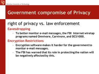 Government compromise of Privacy

right of privacy vs. law enforcement
Eavesdropping
   – To better monitor e-mail messages, the FBI Internet wiretap
     programs named Omnivore, Carnivore, and DCS1000.
Encryption Restrictions
   – Encryption software makes it harder for the government to
     monitor e-mail messages.
   – The FBI has warned that its role in protecting the nation will
     be negatively affected by this.
 