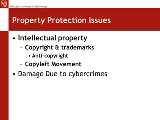 Property Protection Issues

• Intellectual property
  – Copyright & trademarks
    • Anti-copyright
  – Copyleft Movement
• Damage Due to cybercrimes
 