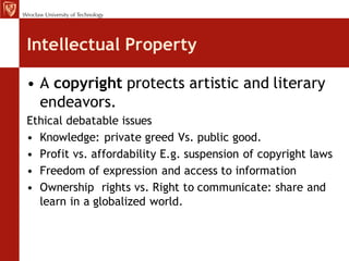 Intellectual Property

• A copyright protects artistic and literary
  endeavors.
Ethical debatable issues
• Knowledge: private greed Vs. public good.
• Profit vs. affordability E.g. suspension of copyright laws
• Freedom of expression and access to information
• Ownership rights vs. Right to communicate: share and
  learn in a globalized world.
 
