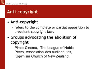 Anti-copyright

• Anti-copyright
  – refers to the complete or partial opposition to
    prevalent copyright laws
• Groups advocating the abolition of
  copyright
  – Pirate Cinema, The League of Noble
    Peers, Association des audionautes,
    Kopimism Church of New Zealand.
 