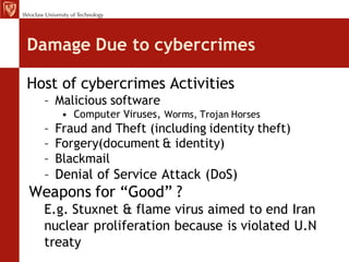Damage Due to cybercrimes

Host of cybercrimes Activities
  – Malicious software
     • Computer Viruses, Worms, Trojan Horses
  – Fraud and Theft (including identity theft)
  – Forgery(document & identity)
  – Blackmail
  – Denial of Service Attack (DoS)
Weapons for “Good” ?
  E.g. Stuxnet & flame virus aimed to end Iran
  nuclear proliferation because is violated U.N
  treaty
 