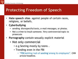 Protecting Freedom of Speech
• Hate speech sites against people of certain races,
  religions, or beliefs.
• Cyberbullying
   • sending disrespectful texts, e-mail messages, or photos.
   • Not a crime to insult someone. Very controversial topic to
     prosecute
• Pornography contain sexually explicit material
   • Not only commercial
      • e.g Sexting mostly by teens .
      • Trending even in the FBI
          • “FBI battling 'rash of sexting' among its employees”. CNN
            article headline.
 
