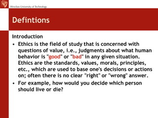 Defintions
Introduction
• Ethics is the field of study that is concerned with
   questions of value, i.e., judgments about what human
   behavior is "good" or "bad" in any given situation.
   Ethics are the standards, values, morals, principles,
   etc., which are used to base one's decisions or actions
   on; often there is no clear "right" or "wrong" answer.
• For example, how would you decide which person
   should live or die?
 