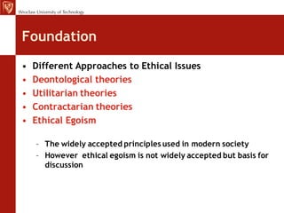 Foundation
•   Different Approaches to Ethical Issues
•   Deontological theories
•   Utilitarian theories
•   Contractarian theories
•   Ethical Egoism

    – The widely accepted principles used in modern society
    – However ethical egoism is not widely accepted but basis for
      discussion
 