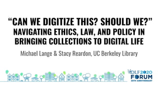 “CAN WE DIGITIZE THIS? SHOULD WE?”
NAVIGATING ETHICS, LAW, AND POLICY IN
BRINGING COLLECTIONS TO DIGITAL LIFE
Michael Lange & Stacy Reardon, UC Berkeley Library
DLF 2020 Forum 25th Anniversary
 