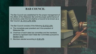 1
BAR COUNCIL
The Bar Council was established for the proper management of
the affairs of the Malaysian Bar and the proper performance of
its functions under this Act shall be a Council to be known as a
Bar Council. (S. 47(1) LPA 1976)
The Bar Council consists of the following (S.47(2) LPA;
A. The immediate past president and Vice-president of
Malaysian Bar.
B. Chairman of each state bar committee and the members
elected to represent each State Bar Committee pursuant to
Section 70(7)
C. Members elected according to S.50 LPA
 