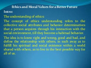 Ethics and Moral Values for a Better Future
Intro:
The understanding of ethics:
The concept of ethics understanding refers to the
collective social attributes and behavior determinatives
that a person acquires through his interaction with the
social environment, till they become a habitual behavior.
The idea is to know right and wrong, good and bad, and
define the relationship with others, in such away as to
fulfill his spiritual and social existence within a world
shared with others, as to live in the best possible way for
all of us.

 