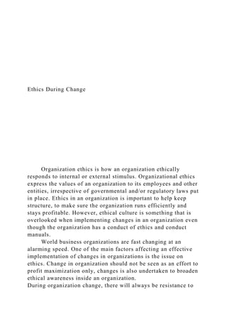Ethics During Change
Organization ethics is how an organization ethically
responds to internal or external stimulus. Organizational ethics
express the values of an organization to its employees and other
entities, irrespective of governmental and/or regulatory laws put
in place. Ethics in an organization is important to help keep
structure, to make sure the organization runs efficiently and
stays profitable. However, ethical culture is something that is
overlooked when implementing changes in an organization even
though the organization has a conduct of ethics and conduct
manuals.
World business organizations are fast changing at an
alarming speed. One of the main factors affecting an effective
implementation of changes in organizations is the issue on
ethics. Change in organization should not be seen as an effort to
profit maximization only, changes is also undertaken to broaden
ethical awareness inside an organization.
During organization change, there will always be resistance to
 