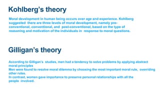 Kohlberg’s theory
Moral development in human being occurs over age and experience. Kohlberg
suggested there are three leve...
