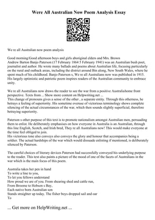 Were All Australian Now Poem Analysis Essay
We re all Australian now poem analysis
Good morning/Good afternoon boys and girls aboriginal elders and Mrs. Brown
Andrew Barton Banjo Paterson (17 February 1864 5 February 1941) was an Australian bush poet,
journalist and author. He wrote many ballads and poems about Australian life, focusing particularly
on the rural and outback areas, including the district around Bin along, New South Wales, where he
spent much of his childhood. Banjo Paterson s, We re all Australians now was published in 1915.
His largely optimistic and patriotic poem inspires readers of the Australian community to embrace
unity.
We re all Australians now draws the reader to see the war from a positive Australiahome front
perspective. Texts from ... Show more content on Helpwriting.net ...
This change of pronouns gives a sense of the other , a separate entity. Through this otherness, he
betrays a feeling of superiority. His sometime overuse of victorious terminology shows complete
silencing of the actual circumstances of the war, which then sounds slightly superficial, therefore
betraying superiority.
Paterson s other purpose of this text is to promote nationalism amongst Australian men, persuading
them to enlist. He deliberately emphasises on how everyone in Australia is an Australian, through
this line English, Scotch, and Irish bred, They re all Australians now! This would make everyone at
the time feel obliged to join.
His victorious tone also conveys also conveys the glory and honour that accompanies being a
soldier. The actual hardships of the war which would dissuade enlisting if mentioned, is deliberately
silenced by Paterson.
The careful choices of literary devices Paterson had successfully conveyed his underlying purpose
to the reader. This text also paints a picture of the mood of one of the facets of Australians in the
war which is the main focus of this poem.
Australia takes her pen in hand
To write a line to you,
To let you fellows understand
How proud we are of you. From shearing shed and cattle run,
From Broome to Hobson s Bay,
Each native born Australian son
Stands straighter up today. The fisher boys dropped sail and oar
To
... Get more on HelpWriting.net ...
 