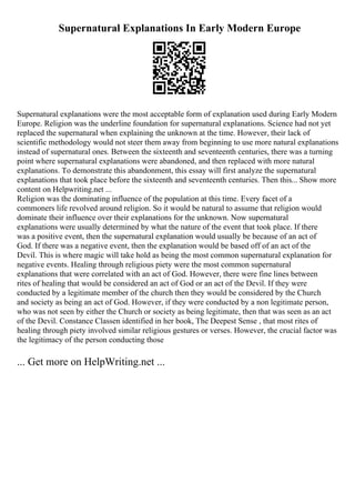 Supernatural Explanations In Early Modern Europe
Supernatural explanations were the most acceptable form of explanation used during Early Modern
Europe. Religion was the underline foundation for supernatural explanations. Science had not yet
replaced the supernatural when explaining the unknown at the time. However, their lack of
scientific methodology would not steer them away from beginning to use more natural explanations
instead of supernatural ones. Between the sixteenth and seventeenth centuries, there was a turning
point where supernatural explanations were abandoned, and then replaced with more natural
explanations. To demonstrate this abandonment, this essay will first analyze the supernatural
explanations that took place before the sixteenth and seventeenth centuries. Then this... Show more
content on Helpwriting.net ...
Religion was the dominating influence of the population at this time. Every facet of a
commoners life revolved around religion. So it would be natural to assume that religion would
dominate their influence over their explanations for the unknown. Now supernatural
explanations were usually determined by what the nature of the event that took place. If there
was a positive event, then the supernatural explanation would usually be because of an act of
God. If there was a negative event, then the explanation would be based off of an act of the
Devil. This is where magic will take hold as being the most common supernatural explanation for
negative events. Healing through religious piety were the most common supernatural
explanations that were correlated with an act of God. However, there were fine lines between
rites of healing that would be considered an act of God or an act of the Devil. If they were
conducted by a legitimate member of the church then they would be considered by the Church
and society as being an act of God. However, if they were conducted by a non legitimate person,
who was not seen by either the Church or society as being legitimate, then that was seen as an act
of the Devil. Constance Classen identified in her book, The Deepest Sense , that most rites of
healing through piety involved similar religious gestures or verses. However, the crucial factor was
the legitimacy of the person conducting those
... Get more on HelpWriting.net ...
 