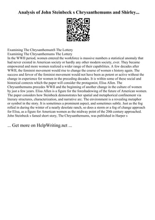 Analysis of John Steinbeck s Chrysanthemums and Shirley...
Examining The ChrysanthemumS The Lottery
Examining The Chrysanthemums The Lottery
In the WWII period, women entered the workforce is massive numbers a statistical anomaly that
had never existed in American society or hardly any other modern society, ever. They became
empowered and more women realized a wider range of their capabilities. A few decades after
WWII, the feminist movement would rise to change the course of women s history again. The
success and fervor of the feminist movement would not have been as potent or active without the
change in experience for women in the preceding decades. It is within some of these social and
historical contexts which the paper will consider the protagonist, Elisa Allen. The
Chrysanthemums precedes WWII and the beginning of another change in the culture of women
by just a few years. Elisa Allen is a figure for the foreshadowing of the future of American women.
The paper considers how Steinbeck demonstrates her spatial and metaphorical confinement via
literary structures, characterization, and narrative arc. The environment is a revealing metaphor
or symbol in the story. It is sometimes a prominent aspect, and sometimes subtle. Just as the fog
rolled in during the winter of a nearly desolate ranch, so does a storm or a fog of change approach
for Elisa, as a figure for American women as the midway point of the 20th century approached.
John Steinbeck s famed short story, The Chrysanthemums, was published in Harper s
... Get more on HelpWriting.net ...
 