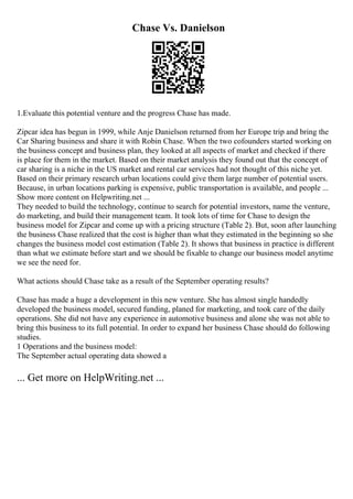 Chase Vs. Danielson
1.Evaluate this potential venture and the progress Chase has made.
Zipcar idea has begun in 1999, while Anje Danielson returned from her Europe trip and bring the
Car Sharing business and share it with Robin Chase. When the two cofounders started working on
the business concept and business plan, they looked at all aspects of market and checked if there
is place for them in the market. Based on their market analysis they found out that the concept of
car sharing is a niche in the US market and rental car services had not thought of this niche yet.
Based on their primary research urban locations could give them large number of potential users.
Because, in urban locations parking is expensive, public transportation is available, and people ...
Show more content on Helpwriting.net ...
They needed to build the technology, continue to search for potential investors, name the venture,
do marketing, and build their management team. It took lots of time for Chase to design the
business model for Zipcar and come up with a pricing structure (Table 2). But, soon after launching
the business Chase realized that the cost is higher than what they estimated in the beginning so she
changes the business model cost estimation (Table 2). It shows that business in practice is different
than what we estimate before start and we should be fixable to change our business model anytime
we see the need for.
What actions should Chase take as a result of the September operating results?
Chase has made a huge a development in this new venture. She has almost single handedly
developed the business model, secured funding, planed for marketing, and took care of the daily
operations. She did not have any experience in automotive business and alone she was not able to
bring this business to its full potential. In order to expand her business Chase should do following
studies.
1 Operations and the business model:
The September actual operating data showed a
... Get more on HelpWriting.net ...
 