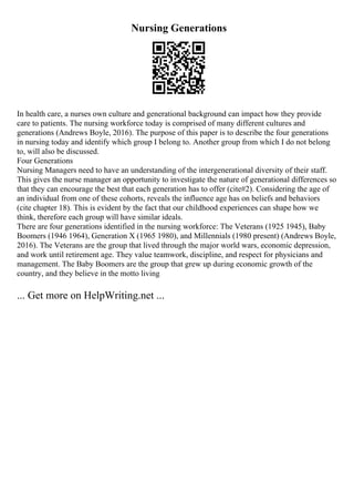 Nursing Generations
In health care, a nurses own culture and generational background can impact how they provide
care to patients. The nursing workforce today is comprised of many different cultures and
generations (Andrews Boyle, 2016). The purpose of this paper is to describe the four generations
in nursing today and identify which group I belong to. Another group from which I do not belong
to, will also be discussed.
Four Generations
Nursing Managers need to have an understanding of the intergenerational diversity of their staff.
This gives the nurse manager an opportunity to investigate the nature of generational differences so
that they can encourage the best that each generation has to offer (cite#2). Considering the age of
an individual from one of these cohorts, reveals the influence age has on beliefs and behaviors
(cite chapter 18). This is evident by the fact that our childhood experiences can shape how we
think, therefore each group will have similar ideals.
There are four generations identified in the nursing workforce: The Veterans (1925 1945), Baby
Boomers (1946 1964), Generation X (1965 1980), and Millennials (1980 present) (Andrews Boyle,
2016). The Veterans are the group that lived through the major world wars, economic depression,
and work until retirement age. They value teamwork, discipline, and respect for physicians and
management. The Baby Boomers are the group that grew up during economic growth of the
country, and they believe in the motto living
... Get more on HelpWriting.net ...
 