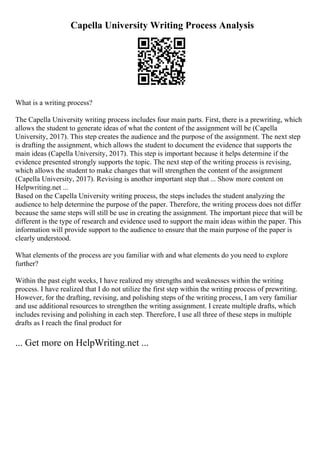 Capella University Writing Process Analysis
What is a writing process?
The Capella University writing process includes four main parts. First, there is a prewriting, which
allows the student to generate ideas of what the content of the assignment will be (Capella
University, 2017). This step creates the audience and the purpose of the assignment. The next step
is drafting the assignment, which allows the student to document the evidence that supports the
main ideas (Capella University, 2017). This step is important because it helps determine if the
evidence presented strongly supports the topic. The next step of the writing process is revising,
which allows the student to make changes that will strengthen the content of the assignment
(Capella University, 2017). Revising is another important step that ... Show more content on
Helpwriting.net ...
Based on the Capella University writing process, the steps includes the student analyzing the
audience to help determine the purpose of the paper. Therefore, the writing process does not differ
because the same steps will still be use in creating the assignment. The important piece that will be
different is the type of research and evidence used to support the main ideas within the paper. This
information will provide support to the audience to ensure that the main purpose of the paper is
clearly understood.
What elements of the process are you familiar with and what elements do you need to explore
further?
Within the past eight weeks, I have realized my strengths and weaknesses within the writing
process. I have realized that I do not utilize the first step within the writing process of prewriting.
However, for the drafting, revising, and polishing steps of the writing process, I am very familiar
and use additional resources to strengthen the writing assignment. I create multiple drafts, which
includes revising and polishing in each step. Therefore, I use all three of these steps in multiple
drafts as I reach the final product for
... Get more on HelpWriting.net ...
 