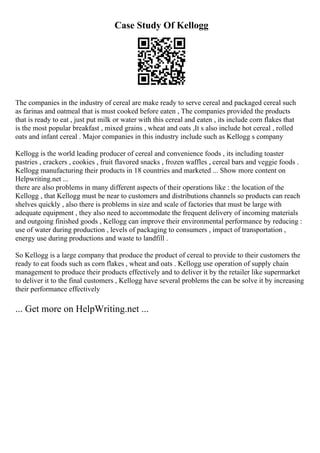 Case Study Of Kellogg
The companies in the industry of cereal are make ready to serve cereal and packaged cereal such
as farinas and oatmeal that is must cooked before eaten , The companies provided the products
that is ready to eat , just put milk or water with this cereal and eaten , its include corn flakes that
is the most popular breakfast , mixed grains , wheat and oats ,It s also include hot cereal , rolled
oats and infant cereal . Major companies in this industry include such as Kellogg s company
Kellogg is the world leading producer of cereal and convenience foods , its including toaster
pastries , crackers , cookies , fruit flavored snacks , frozen waffles , cereal bars and veggie foods .
Kellogg manufacturing their products in 18 countries and marketed ... Show more content on
Helpwriting.net ...
there are also problems in many different aspects of their operations like : the location of the
Kellogg , that Kellogg must be near to customers and distributions channels so products can reach
shelves quickly , also there is problems in size and scale of factories that must be large with
adequate equipment , they also need to accommodate the frequent delivery of incoming materials
and outgoing finished goods , Kellogg can improve their environmental performance by reducing :
use of water during production , levels of packaging to consumers , impact of transportation ,
energy use during productions and waste to landfill .
So Kellogg is a large company that produce the product of cereal to provide to their customers the
ready to eat foods such as corn flakes , wheat and oats . Kellogg use operation of supply chain
management to produce their products effectively and to deliver it by the retailer like supermarket
to deliver it to the final customers , Kellogg have several problems the can be solve it by increasing
their performance effectively
... Get more on HelpWriting.net ...
 