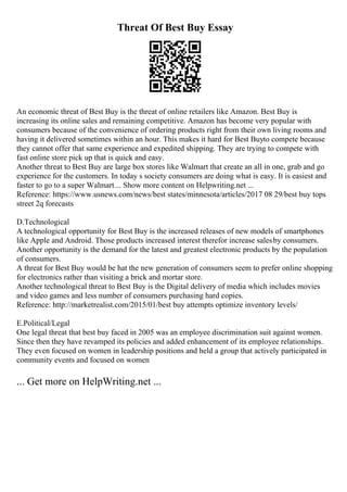 Threat Of Best Buy Essay
An economic threat of Best Buy is the threat of online retailers like Amazon. Best Buy is
increasing its online sales and remaining competitive. Amazon has become very popular with
consumers because of the convenience of ordering products right from their own living rooms and
having it delivered sometimes within an hour. This makes it hard for Best Buyto compete because
they cannot offer that same experience and expedited shipping. They are trying to compete with
fast online store pick up that is quick and easy.
Another threat to Best Buy are large box stores like Walmart that create an all in one, grab and go
experience for the customers. In today s society consumers are doing what is easy. It is easiest and
faster to go to a super Walmart... Show more content on Helpwriting.net ...
Reference: https://www.usnews.com/news/best states/minnesota/articles/2017 08 29/best buy tops
street 2q forecasts
D.Technological
A technological opportunity for Best Buy is the increased releases of new models of smartphones
like Apple and Android. Those products increased interest therefor increase salesby consumers.
Another opportunity is the demand for the latest and greatest electronic products by the population
of consumers.
A threat for Best Buy would be hat the new generation of consumers seem to prefer online shopping
for electronics rather than visiting a brick and mortar store.
Another technological threat to Best Buy is the Digital delivery of media which includes movies
and video games and less number of consumers purchasing hard copies.
Reference: http://marketrealist.com/2015/01/best buy attempts optimize inventory levels/
E.Political/Legal
One legal threat that best buy faced in 2005 was an employee discrimination suit against women.
Since then they have revamped its policies and added enhancement of its employee relationships.
They even focused on women in leadership positions and held a group that actively participated in
community events and focused on women
... Get more on HelpWriting.net ...
 