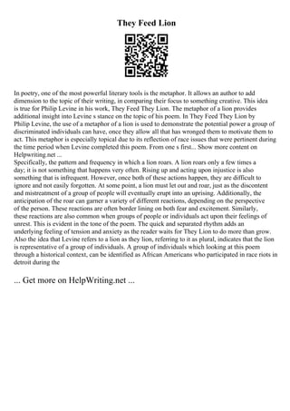 They Feed Lion
In poetry, one of the most powerful literary tools is the metaphor. It allows an author to add
dimension to the topic of their writing, in comparing their focus to something creative. This idea
is true for Philip Levine in his work, They Feed They Lion. The metaphor of a lion provides
additional insight into Levine s stance on the topic of his poem. In They Feed They Lion by
Philip Levine, the use of a metaphor of a lion is used to demonstrate the potential power a group of
discriminated individuals can have, once they allow all that has wronged them to motivate them to
act. This metaphor is especially topical due to its reflection of race issues that were pertinent during
the time period when Levine completed this poem. From one s first... Show more content on
Helpwriting.net ...
Specifically, the pattern and frequency in which a lion roars. A lion roars only a few times a
day; it is not something that happens very often. Rising up and acting upon injustice is also
something that is infrequent. However, once both of these actions happen, they are difficult to
ignore and not easily forgotten. At some point, a lion must let out and roar, just as the discontent
and mistreatment of a group of people will eventually erupt into an uprising. Additionally, the
anticipation of the roar can garner a variety of different reactions, depending on the perspective
of the person. These reactions are often border lining on both fear and excitement. Similarly,
these reactions are also common when groups of people or individuals act upon their feelings of
unrest. This is evident in the tone of the poem. The quick and separated rhythm adds an
underlying feeling of tension and anxiety as the reader waits for They Lion to do more than grow.
Also the idea that Levine refers to a lion as they lion, referring to it as plural, indicates that the lion
is representative of a group of individuals. A group of individuals which looking at this poem
through a historical context, can be identified as African Americans who participated in race riots in
detroit during the
... Get more on HelpWriting.net ...
 