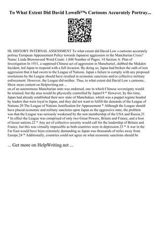 To What Extent Did David LowвЂ™s Cartoons Accurately Portray...
HL HISTORY INTERNAL ASSESSMENT To what extent did David Low s cartoons accurately
portray European Appeasement Policy towards Japanese aggression in the Manchurian Crisis?
Name: Linda Brownwood Word Count: 1,848 Number of Pages: 14 Section A: Plan of
Investigation In 1931, a supposed Chinese act of aggression in Manchuria1, dubbed the Mukden
Incident, led Japan to respond with a full invasion. By doing so, Japan had broken the oath of non
aggression that it had sworn to the League of Nations. Japan s failure to comply with any proposed
resolutions by the League should have resulted in economic sanctions and/or collective military
enforcement. However, the League did neither. Thus, to what extent did David Low s cartoons...
Show more content on Helpwriting.net ...
on of an autonomous Manchurian state was endorsed, one in which Chinese sovereignty would
be retained, but the area would be physically controlled by Japan19 * However, by this time,
Japan had already established their new state of Manchukuo, which was a puppet regime headed
by leaders that were loyal to Japan, and they did not want to fulfill the demands of the League of
Nations.20 The League of Nations Justification for Appeasement * Although the League should
have placed economic and military sanctions upon Japan as the aggressive state, the problem
was that the League was seriously weakened by the non membership of the USA and Russia.21
* In effect the League was comprised of only two Great Powers, Britain and France, and a host
of lesser nations.22 * Any act of collective security would call for the leadership of Britain and
France, but this was virtually impossible as both countries were in depression.23 * A war in the
Far East would have been extremely demanding as Japan was thousands of miles away from
Europe.24 * Additionally, countries could not agree on what economic sanctions should be
... Get more on HelpWriting.net ...
 
