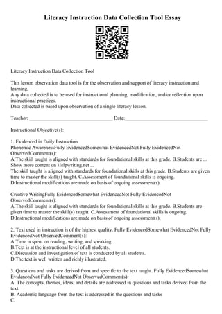 Literacy Instruction Data Collection Tool Essay
Literacy Instruction Data Collection Tool
This lesson observation data tool is for the observation and support of literacy instruction and
learning.
Any data collected is to be used for instructional planning, modification, and/or reflection upon
instructional practices.
Data collected is based upon observation of a single literacy lesson.
Teacher: _________________________________ Date:_________________________________
Instructional Objective(s):
1. Evidenced in Daily Instruction
Phonemic AwarenessFully EvidencedSomewhat EvidencedNot Fully EvidencedNot
ObservedComment(s):
A.The skill taught is aligned with standards for foundational skills at this grade. B.Students are ...
Show more content on Helpwriting.net ...
The skill taught is aligned with standards for foundational skills at this grade. B.Students are given
time to master the skill(s) taught. C.Assessment of foundational skills is ongoing.
D.Instructional modifications are made on basis of ongoing assessment(s).
Creative WritingFully EvidencedSomewhat EvidencedNot Fully EvidencedNot
ObservedComment(s):
A.The skill taught is aligned with standards for foundational skills at this grade. B.Students are
given time to master the skill(s) taught. C.Assessment of foundational skills is ongoing.
D.Instructional modifications are made on basis of ongoing assessment(s).
2. Text used in instruction is of the highest quality. Fully EvidencedSomewhat EvidencedNot Fully
EvidencedNot ObservedComment(s):
A.Time is spent on reading, writing, and speaking.
B.Text is at the instructional level of all students.
C.Discussion and investigation of text is conducted by all students.
D.The text is well written and richly illustrated.
3. Questions and tasks are derived from and specific to the text taught. Fully EvidencedSomewhat
EvidencedNot Fully EvidencedNot ObservedComment(s):
A. The concepts, themes, ideas, and details are addressed in questions and tasks derived from the
text.
B. Academic language from the text is addressed in the questions and tasks
C.
 