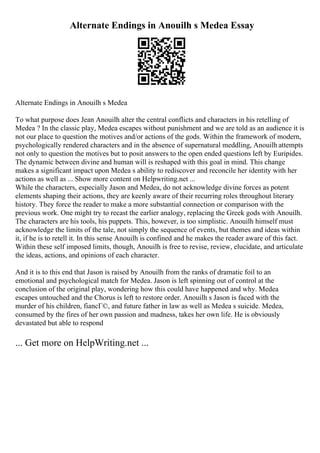 Alternate Endings in Anouilh s Medea Essay
Alternate Endings in Anouilh s Medea
To what purpose does Jean Anouilh alter the central conflicts and characters in his retelling of
Medea ? In the classic play, Medea escapes without punishment and we are told as an audience it is
not our place to question the motives and/or actions of the gods. Within the framework of modern,
psychologically rendered characters and in the absence of supernatural meddling, Anouilh attempts
not only to question the motives but to posit answers to the open ended questions left by Euripides.
The dynamic between divine and human will is reshaped with this goal in mind. This change
makes a significant impact upon Medea s ability to rediscover and reconcile her identity with her
actions as well as ... Show more content on Helpwriting.net ...
While the characters, especially Jason and Medea, do not acknowledge divine forces as potent
elements shaping their actions, they are keenly aware of their recurring roles throughout literary
history. They force the reader to make a more substantial connection or comparison with the
previous work. One might try to recast the earlier analogy, replacing the Greek gods with Anouilh.
The characters are his tools, his puppets. This, however, is too simplistic. Anouilh himself must
acknowledge the limits of the tale, not simply the sequence of events, but themes and ideas within
it, if he is to retell it. In this sense Anouilh is confined and he makes the reader aware of this fact.
Within these self imposed limits, though, Anouilh is free to revise, review, elucidate, and articulate
the ideas, actions, and opinions of each character.
And it is to this end that Jason is raised by Anouilh from the ranks of dramatic foil to an
emotional and psychological match for Medea. Jason is left spinning out of control at the
conclusion of the original play, wondering how this could have happened and why. Medea
escapes untouched and the Chorus is left to restore order. Anouilh s Jason is faced with the
murder of his children, fiancГ©, and future father in law as well as Medea s suicide. Medea,
consumed by the fires of her own passion and madness, takes her own life. He is obviously
devastated but able to respond
... Get more on HelpWriting.net ...
 