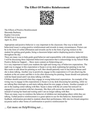 The Effect Of Positive Reinforcement
The Effects of Positive Reinforcement
Sheronda Dueberry
Kaplan University
PS340 Unit 4 Assignment
April 16, 2016
Appropriate and positive behavior is very important in the classroom. One way to help with
behavioral issues is using positive reinforcement and rewards in many circumstances. Praises can
be in the form of verbal affirmation and rewards can be in the form of giving stickers to the
student for getting good grades, being a classroom helper and/or displaying positive behavior
throughout the day.
There are many was to help guide good behavior and responsibility with elementary aged children.
I will be discussing three important behavioral expectation that is acknowledge in my School Wide
Positive Behavior Support ... Show more content on Helpwriting.net ...
It is very important to teach your students the right and wrong way of behaviors expectations. The
right way to engage in this expectation is Susan is at my desk explaining her painting to me but
Ben wants to talk about his painting as well. Ben should patiently wait in line behind Susan until
she is done talking. Another way to positively engage in this expectation is if I am observing the
students at the art center and Ben is in his chair discussing his painting, Susan should wait patiently
with her hand raised until I am done talking with Ben.
Children should corrected when they engage in wrong behavioral expectations. An example of the
wrong way to engage in this expectations is Susan is at my desk discussing her painting, while we
are talking Ben interrupts us and starts talking about his new puppy at home. Another example is I
am in the reading center talking with Ben. Susan is done with the art center but noticed I m
engaged in a conversation with her classmate. She then yells across the room for my attention
instead of raising her hand and waiting until I am no longer talking with Ben.
There are many ways to reinforce the behavior of children not interrupting others while they are
talking. Verbal positive reinforcement is a great option to use for this behavior, Instructional
feedback, information provided to students about their performance, falls into two broad categories:
(a) praise and/or other forms of confirmation or positive reinforcement for
... Get more on HelpWriting.net ...
 