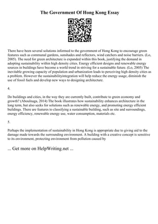 The Government Of Hong Kong Essay
There have been several solutions informed to the government of Hong Kong to encourage green
features such as communal gardens, sunshades and reflectors, wind catchers and noise barriers. (Lo,
2005). The need for green architecture is expanded within this book, justifying the demand in
adopting sustainability within high density cities. Energy efficient designs and renewable energy
sources in buildings have become a world trend in striving for a sustainable future. (Lo, 2005) The
inevitable growing capacity of population and urbanization leads to perceiving high density cities as
a problem. However the sustainabilityintegration will help reduce the energy usage, diminish the
use of fossil fuels and develop new ways to designing architecture.
4.
Do buildings and cities, in the way they are currently built, contribute to green economy and
growth? (Aboulnaga, 2014) The book illustrates how sustainability enhances architecture in the
long term, but also seeks for solutions such as renewable energy, and promoting energy efficient
buildings. There are features to classifying a sustainable building, such as site and surroundings,
energy efficiency, renewable energy use, water consumption, materials etc.
5.
Perhaps the implementation of sustainability in Hong Kong is appropriate due to giving aid to the
damage made towards the surrounding environment. A building with a creative concept is sensitive
to its environment, protecting environment from pollution caused by
... Get more on HelpWriting.net ...
 