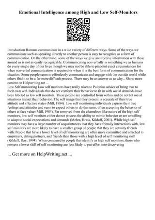 Emotional Intelligence among High and Low Self-Monitors
Introduction Humans communicate in a wide variety of different ways. Some of the ways we
communicate such as speaking directly to another person is easy to recognize as a form of
communication. On the other hand, some of the ways we give and receive information with those
around us is not as easily recognizable. Communicating nonverbally is something we as humans
do every single day of our lives though we may not be able to pinpoint exact circumstances for
when nonverbal communication is required or when it is the best form of communication for the
situation. Some people seem to effortlessly communicate and engage with the outside world while
others find it to be a far more difficult process. There may be an answer as to why... Show more
content on Helpwriting.net ...
Low Self monitoring Low self monitors have really taken to Polonius advice of being true to
their own self. Individuals that do not conform their behavior to fit in with social demands have
been labeled as low self monitors. These people are controlled from within and do not let social
situations impact their behavior. The self image that they present is accurate of their true
attitude and affective states (Mill, 1984). Low self monitoring individuals express their true
feelings and attitudes and seem to expect others to do the same, often accepting the behavior of
others at face value (Mill, 1984). Far removed from the chameleon like nature of the high self
monitors, low self monitors either do not possess the ability to mimic behavior or are unwilling
to adapt to social expectations and demands (Mehra, Brass, Kilduff, 2001). While high self
monitors may have a large number of acquaintances that they have friendly interactions with, low
self monitors are more likely to have a smaller group of people that they are actually friends
with. People that have a lower level of self monitoring are often more committed and attached to
employers, dating partners, and friends than those with a high level of self monitoring skill
(Kilduff, Day, 1994). When compared to people that identify as high self monitors, those who
possess a lower skill of self monitoring are less likely to put effort into discovering
... Get more on HelpWriting.net ...
 