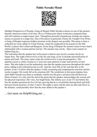 Pablo Neruda Mood
Multiple Perspectives of Neruda s Song of Despair Pablo Neruda is known as one of the greatest
Spanish American writers of all time. He is a Chilean poet whose words have impacted many
and will continue to impact many more. Through his powerful romanticism, Neruda can express
misery or passion in a single line. One of his pieces in particular, Poema 20, Tonight I Can Write,
or Song of Despair expresses hidden emotions in the deepest way possible. This poem is from a
collection he wrote called, In Veinte Poemas, which he composed on his journey to the Old
World, in places like Lisbon and Rangoon. In the Song of Despair the narrator seems to have had a
relationship with a woman and has lost her. The narrator may not be... Show more content on
Helpwriting.net ...
The realization that the speaker has in this poem is that he once loved a woman, but he no
longer does. The night wind revolves in the sky and sings, (Line 5) includes personification of
nature and Earth. The irony comes when the world revolve is put into perspective. This
repetitive poem is solely circular as it views the same patterns of topic and emotion several
times. This also helps to set the melancholy tone that the speaker possesses throughout the entire
piece, adding to the unfeminist tone as well. And the verse falls to the soul like dew to the
pasture, (Line 15) shows that the speaker is fully examining and comparing his emotions and his
words on paper. His words fall as his emotions fall. The symbolism in this poem displays how
often Pablo Neruda uses them as symbolic vehicles for the poet s salvation and self discovery
(Perez Firmat). It is only near the end of the poem that the speaker acknowledges the woman and
her physical experience. Her voice, her bright body. Her infinite eyes. (Line 27) Just before this
line the speaker questions his love for her, proving that he is consistently drawing back and forth
between mixed emotions. In lines 3 and 4, The night is starry and the stars are blue and shiver in
the distance. could possibly show that the stars allude to the speaker s
... Get more on HelpWriting.net ...
 