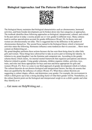 Biological Approaches And The Patterns Of Gender Development
The biological theory maintains that biological characteristics such as chromosomes, hormonal
activities, and brain Gender development can be broken down into four categories or approaches.
The textbook identifies those following approaches as biological, interpersonal, cultural, and critical.
In the past and an in today s society people see or view gender in different ways. Many cultures
tend to confuse specialization account for gender differences (Wood, 38). In theory men and
women are chromosomally not alike. This is suggested due to the difference in the pattern of
chromosomes themselves. The second focus named in the biological theory which is hormonal
activities states the following. Hormones influence some tendencies that we associate ... Show more
content on Helpwriting.net ...
My grand daughter performs these actions because she has seen them being done by other little
girls and women. Those things have allowed her to take an active part in forming her identity. In
relation to my grand daughter I am the feminine and competent one. According to the gender
schema theory which claims, An internal mental framework that organizes perceptions and directs
behavior related to gender. Using gender schemata, children organize clothes, activities, toys,
traits, and roles into those appropriate for boys and men and those appropriate for girls and
women (Wood, 47). Now we come to our third approach of gender development which is Culture.
The cultural theorists do not dismiss biological and interpersonal factors, but they do assume that
these are qualified by the influence of culture (Wood, 47). What these culture theorists are
suggesting is culture shapes, affects, and determines your gender. For example, the environment in
which a child grows up in has a strong deciding factor of what their gender will be. Nonetheless, as
the culture theorist point out the biological and interpersonal weigh in on a child s gender and what
they identify as or
... Get more on HelpWriting.net ...
 